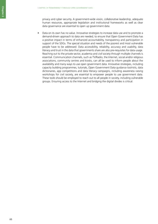 48
CHAPTER 2 • TRANSPARENCY THROUGH OPEN GOVERNMENT DATA
Chapter2
privacy and cyber security. A government-wide vision, collaborative leadership, adequate
human resources, appropriate legislation and institutional frameworks as well as clear
data governance are essential to open up government data.
•	 Data on its own has no value. Innovative strategies to increase data use and to promote a
demand-driven approach to data are needed, to ensure that Open Government Data has
a positive impact in terms of enhanced accountability, transparency and participation in
support of the SDGs. The special situation and needs of the poorest and most vulnerable
people have to be addressed. Data accessibility, reliability, accuracy and usability, data
literacy and trust in the data that governments share are also pre-requisites for data usage.
Reaching out to the private sector, academia and civil society through multiple channels is
essential. Communication channels, such as TV/Radio, the Internet, social and/or religious
associations, community centres and kiosks, can all be used to inform people about the
availability and many ways to use open government data. Innovative strategies, including
capacity building programmes, tutorials, Open Government Data guidance tool-kits, data
dictionaries, app competitions and data literacy campaigns, including awareness raising
workshops for civil society, are essential to empower people to use government data.
These tools should be employed to reach out to all people in society, including vulnerable
groups. Ensuring access to the Internet and bridging the digital divides is critical.
 