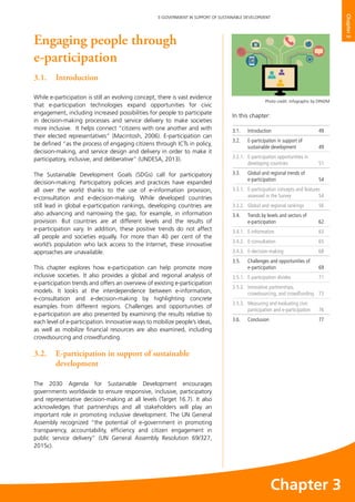 49
E-GOVERNMENT IN SUPPORT OF SUSTAINABLE DEVELOPMENT
Chapter3
Engaging people through
e-participation
3.1.	Introduction
While e-participation is still an evolving concept, there is vast evidence
that e-participation technologies expand opportunities for civic
engagement, including increased possibilities for people to participate
in decision-making processes and service delivery to make societies
more inclusive. It helps connect “citizens with one another and with
their elected representatives” (Macintosh, 2006). E-participation can
be defined “as the process of engaging citizens through ICTs in policy,
decision-making, and service design and delivery in order to make it
participatory, inclusive, and deliberative” (UNDESA, 2013).
The Sustainable Development Goals (SDGs) call for participatory
decision-making. Participatory policies and practices have expanded
all over the world thanks to the use of e-information provision,
e-consultation and e-decision-making. While developed countries
still lead in global e-participation rankings, developing countries are
also advancing and narrowing the gap, for example, in information
provision. But countries are at different levels and the results of
e-participation vary. In addition, these positive trends do not affect
all people and societies equally. For more than 40 per cent of the
world’s population who lack access to the Internet, these innovative
approaches are unavailable.
This chapter explores how e-participation can help promote more
inclusive societies. It also provides a global and regional analysis of
e-participation trends and offers an overview of existing e-participation
models. It looks at the interdependence between e-information,
e-consultation and e-decision-making by highlighting concrete
examples from different regions. Challenges and opportunities of
e-participation are also presented by examining the results relative to
each level of e-participation. Innovative ways to mobilize people’s ideas,
as well as mobilize financial resources are also examined, including
crowdsourcing and crowdfunding.
3.2. 	 E-participation in support of sustainable
development
The 2030 Agenda for Sustainable Development encourages
governments worldwide to ensure responsive, inclusive, participatory
and representative decision-making at all levels (Target 16.7). It also
acknowledges that partnerships and all stakeholders will play an
important role in promoting inclusive development. The UN General
Assembly recognized “the potential of e-government in promoting
transparency, accountability, efficiency and citizen engagement in
public service delivery” (UN General Assembly Resolution 69/327,
2015c).
In this chapter:	
3.1.	Introduction	 49
3.2. 	 E-participation in support of
sustainable development	 49
3.2.1. 	 E-participation opportunities in
developing countries	 51
3.3.	 Global and regional trends of
e-participation	54
3.3.1.	 E-participation concepts and features
assessed in the Survey 	 54
3.3.2.	 Global and regional rankings	 56
3.4.	 Trends by levels and sectors of
e-participation	62
3.4.1.	E-information	 63
3.4.2. 	 E-consultation 	 65
3.4.3.	E-decision-making	 68
3.5.	 Challenges and opportunities of
e-participation	69
3.5.1.	 E-participation divides	 71
3.5.2.	 Innovative partnerships,
crowdsourcing, and crowdfunding 	 73
3.5.3. 	 Measuring and evaluating civic
participation and e-participation	 76
3.6. 	 Conclusion	 77
Photo credit: Infographic by DPADM
Chapter 3
 