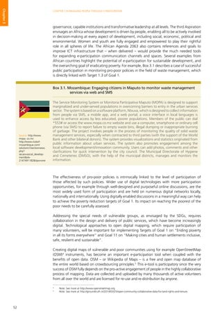 52
CHAPTER 3 • ENGAGING PEOPLE THROUGH E-PARTICIPATION
Chapter3
governance, capable institutions and transformative leadership at all levels. The third Aspiration
envisages an Africa whose development is driven by people, enabling all to be actively involved
in decision-making at every aspect of development, including social, economic, political and
environmental. Women and youth are fully engaged and empowered to play their rightful
role in all spheres of life. The African Agenda 2063 also contains references and goals to
improve ICT infrastructure that – when delivered – would provide the much needed tools
for expanding e-participation communication channels and spaces. Several examples from
African countries highlight the potential of e-participation for sustainable development, and
the overarching goal of eradicating poverty. For example, Box 3.1 describes a case of successful
public participation in monitoring pro-poor policies in the field of waste management, which
is directly linked with Target 1.3 of Goal 1.
The effectiveness of pro-poor policies is intrinsically linked to the level of participation of
those affected by such policies. Wider use of digital technologies with more participation
opportunities, for example through well-designed and purposeful online discussions, are the
most widely used form of participation and are held on numerous digital networks locally,
nationally and internationally. Using digitally enabled discussions in a meaningful way can help
to achieve the poverty reduction targets of Goal 1. Its impact on reaching the poorest of the
poor needs to be carefully assessed.
Addressing the special needs of vulnerable groups, as envisaged by the SDGs, requires
collaboration in the design and delivery of public services, which have become increasingly
digital. Technological approaches to open digital mapping, which require participation of
many volunteers, will be important for implementing Targets of Goal 1 on “Ending poverty
in all its forms everywhere” and Goal 11 on “Making cities and human settlements inclusive,
safe, resilient and sustainable”.
Creating digital maps of vulnerable and poor communities using for example OpenStreetMap
(OSM)4
instruments, has become an important e-participation tool when coupled with the
benefits of open data. OSM – or Wikipedia of Maps – is a free and open map database of
the entire world based on crowdsourcing principles.5
This e-tool is participatory since the very
success of OSM fully depends on the pro-active engagement of people in the highly collaborative
process of mapping. Data are collected and uploaded by many thousands of active volunteers
from all over the world and are licensed for re-use and re-distribution by anyone.
Box 3.1. Mozambique: Engaging citizens in Maputo to monitor waste management
services via web and SMS
The Service Monitoring System or Monitoria Participativa Maputo (MOPA) is designed to support
marginalized and under-served populations in overcoming barriers to entry in the urban services
sector. The system is based on a software platform, Ntxuva, which is designed to collect information
from people via SMS, a mobile app, and a web portal; a voice interface in local languages is
used to enhance access by less educated, poorer populations. Members of the public can dial
*553# or access the www.mopa.co.mz website and use a computer, smartphone or ordinary cell
phone (via SMS) to report failure to empty waste bins, illegal dumping or inappropriate burning
of garbage. The project involves people in the process of monitoring the quality of solid waste
management services, especially when contracted to third parties (with the support of the World
Bank and other bilateral donors). The system provides visualizations and statistics originated from
public information about urban services. The system also promotes engagement among the
local software development/innovation community. Users can add photos, comments and other
clarifications for quick intervention by the city council. The Municipal Directorate of Hygiene
and Cemeteries (DMSO), with the help of the municipal districts, manages and monitors the
information.
Source: http://www.
mopa. co.mz
http://www.clubof-
mozambique.com/
solutions1/sectionnews.
php?
secao=social_develop-
ment&id=
2147491182&tipo=one
4
	 Note: See more at http://www.openstreetmap.org.
5
	 Note: See more at http://groundtruth.in/2014/03/25/open-community-collaborative-data-for-land-rights-and-tenure.
 