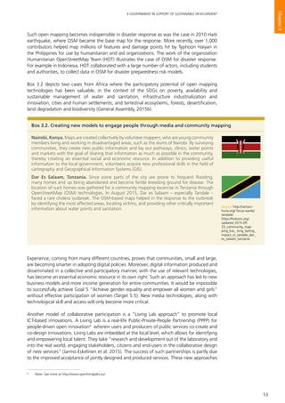 53
E-GOVERNMENT IN SUPPORT OF SUSTAINABLE DEVELOPMENT
Chapter3
Such open mapping becomes indispensible in disaster response as was the case in 2010 Haiti
earthquake, where OSM became the base map for the response. More recently, over 1,000
contributors helped map millions of features and damage points hit by Typhoon Haiyan in
the Philippines for use by humanitarian and aid organizations. The work of the organization
Humanitarian OpenStreetMap Team (HOT) illustrates the case of OSM for disaster response.
For example in Indonesia, HOT collaborated with a large number of actors, including students
and authorities, to collect data in OSM for disaster preparedness risk models.
Box 3.2 depicts two cases from Africa where the participatory potential of open mapping
technologies has been valuable, in the context of the SDGs on poverty, availability and
sustainable management of water and sanitation, infrastructure industrialization and
innovation, cities and human settlements, and terrestrial ecosystems, forests, desertification,
land degradation and biodiversity (General Assembly, 2015b).
Experience, coming from many different countries, proves that communities, small and large,
are becoming smarter in adopting digital policies. Moreover, digital information produced and
disseminated in a collective and participatory manner, with the use of relevant technologies,
has become an essential economic resource in its own right. Such an approach has led to new
business models and more income generation for entire communities. It would be impossible
to successfully achieve Goal 5 “Achieve gender equality and empower all women and girls”
without effective participation of women (Target 5.5). New media technologies, along with
technological skill and access will only become more critical.
Another model of collaborative participation is a “Living Lab approach” to promote local
ICT-based innovations. A Living Lab is a real-life Public-Private-People Partnership (PPPP) for
people-driven open innovation6
wherein users and producers of public services co-create and
co-design innovations. Living Labs are imbedded at the local level, which allows for identifying
and empowering local talent. They take “research and development out of the laboratory and
into the real world, engaging stakeholders, citizens and end-users in the collaborative design
of new services” (Jarmo Eskelinen et al. 2015). The success of such partnerships is partly due
to the improved acceptance of jointly designed and produced services. These new approaches
Box 3.2. Creating new models to engage people through media and community mapping
Nairobi, Kenya. Maps are created collectively by volunteer mappers, who are young community
members living and working in disadvantaged areas, such as the slums of Nairobi. By surveying
communities, they create new public information and lay out pathways, clinics, water points
and markets with the goal of sharing that information as much as possible in the community,
thereby creating an essential social and economic resource. In addition to providing useful
information to the local government, volunteers acquire new professional skills in the field of
cartography and Geographical Information Systems (GIS).
Dar Es Salaam, Tanzania. Since some parts of the city are prone to frequent flooding,
many homes end up being abandoned and become fertile breeding ground for disease. The
location of such homes was gathered for a community mapping excercise in Tanzania through
OpenStreetMap (OSM) technologies. In August 2015, Dar es Salaam – especially Tandale –
faced a rare cholera outbreak. The OSM-based maps helped in the response to the outbreak
by identifying the most affected areas, locating victims, and providing other critically important
information about water points and sanitation.
Source: http://ramani-
huria.org/ focus-wards/
tandale/;
https://hotosm.org/
updates/ 2015-09
23_community_map-
ping_has_ long_lasting_
impact_in_tandale_dar_
es_salaam_tanzania
6
	 Note: See more at http://www.openlivinglabs.eu/.
 
