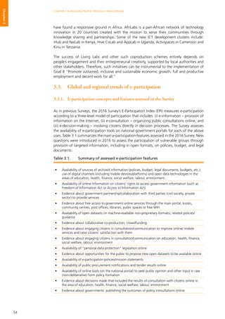 54
CHAPTER 3 • ENGAGING PEOPLE THROUGH E-PARTICIPATION
Chapter3
have found a responsive ground in Africa. AfriLabs is a pan-African network of technology
innovation in 20 countries created with the mission to serve their communities through
knowledge sharing and partnerships. Some of the new ICT development clusters include:
iHub and NaiLab in Kenya, Hive CoLab and AppLab in Uganda, Activspaces in Cameroon and
Kinu in Tanzania.
The success of Living Labs and other such coproduction schemes entirely depends on
people’s engagement and their entrepreneurial creativity, supported by local authorities and
other stakeholders. Therefore, such initiatives can be instrumental to the implementation of
Goal 8 “Promote sustained, inclusive and sustainable economic growth, full and productive
employment and decent work for all.”
3.3.	 Global and regional trends of e-participation	
3.3.1.	 E-participation concepts and features assessed in the Survey
As in previous Surveys, the 2016 Survey’s E-Participation Index (EPI) measures e-participation
according to a three-level model of participation that includes: (i) e-information – provision of
information on the Internet, (ii) e-consultation – organizing public consultations online, and
(iii) e-decision-making – involving citizens directly in decision processes. The Survey assesses
the availability of e-participation tools on national government portals for each of the above
uses. Table 3.1 summarizes the main e-participation features assessed in the 2016 Survey. New
questions were introduced in 2016 to assess the participation of vulnerable groups through
provision of targeted information, including in open formats, on policies, budget, and legal
documents.
•	 Availability of sources of archived information (policies, budget, legal documents, budgets, etc.);
use of digital channels (including mobile devices/platforms) and open data technologies in the
areas of education, health, finance, social welfare, labour, environment.
•	 Availability of online information on citizens’ rights to access government information (such as
Freedom of Information Act or Access to Information Act)
•	 Evidence about government partnership/collaboration with third parties (civil society, private
sector) to provide services
•	 Evidence about free access to government online services through the main portal, kiosks,
community centres, post offices, libraries, public spaces or free WiFi
•	 Availability of open datasets (in machine-readable non-proprietary formats), related policies/
guidance
•	 Evidence about collaborative co-production, crowdfunding
•	 Evidence about engaging citizens in consultation/communication to improve online/ mobile
services and raise citizens’ satisfaction with them
•	 Evidence about engaging citizens in consultation/communication on education, health, finance,
social welfare, labour, environment
•	 Availability of “personal data protection” legislation online
•	 Evidence about opportunities for the public to propose new open datasets to be available online
•	 Availability of e-participation policies/mission statements
•	 Availability of public procurement notifications and tender results online
•	 Availability of online tools (on the national portal) to seek public opinion and other input in raw
(non-deliberative) form policy formation
•	 Evidence about decisions made that included the results of consultation with citizens online in
the area of education, health, finance, social welfare, labour, environment
•	 Evidence about governments’ publishing the outcomes of policy consultations online
Table 3.1.	 Summary of assessed e-participation features
 