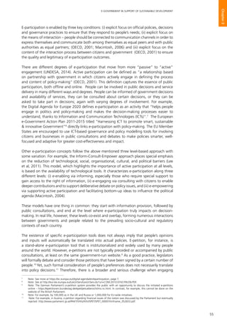 55
E-GOVERNMENT IN SUPPORT OF SUSTAINABLE DEVELOPMENT
Chapter3
E-participation is enabled by three key conditions: (i) explicit focus on official policies, decisions
and governance practices to ensure that they respond to people’s needs; (ii) explicit focus on
the means of interaction – people should be connected to communication channels in order to
express themselves and communicate both among themselves as equal peers and with public
authorities as equal partners; (OECD, 2001; Macintosh, 2006) and (iii) explicit focus on the
content of the interaction process between citizens and government (OECD, 2001) to ensure
the quality and legitimacy of e-participation outcomes.
There are different degrees of e-participation that move from more “passive” to “active”
engagement (UNDESA, 2014). Active participation can be defined as “a relationship based
on partnership with government in which citizens actively engage in defining the process
and content of policy-making” (OECD, 2001). This definition captures the essence of public
participation, both offline and online. People can be involved in public decisions and service
delivery in many different ways and degrees. People can be informed of government decisions
and availability of services, they can be consulted about certain decisions, or they can be
asked to take part in decisions; again with varying degrees of involvement. For example,
the Digital Agenda for Europe 2020 defines e-participation as an activity that “helps people
engage in politics and policy-making and makes the decision-making processes easier to
understand, thanks to Information and Communication Technologies (ICTs)”.7
The European
e-Government Action Plan 2011-2015 titled “Harnessing ICT to promote smart, sustainable
& innovative Government”8
directly links e-participation with policy-making. The EU Member
States are encouraged to use ICT-based governance and policy modelling tools for involving
citizens and businesses in public consultations and debates to make policies smarter, well-
focused and adaptive for greater cost-effectiveness and impact.
Other e-participation concepts follow the above mentioned three level-based approach with
some variation. For example, the Inform-Consult-Empower approach places special emphasis
on the reduction of technological, social, organisational, cultural, and political barriers (Lee
et al, 2011). This model, which highlights the importance of active participation at all levels,
is based on the availability of technological tools. It characterizes e-participation along three
different levels: (i) e-enabling via informing, especially those who require special support to
gain access to the right of information, (ii) e-engaging via consulting with citizens to enable
deeper contributions and to support deliberative debate on policy issues, and (iii) e-empowering
via supporting active participation and facilitating bottom-up ideas to influence the political
agenda (Macintosh, 2004).
These models have one thing in common: they start with information provision, followed by
public consultations, and end at the level where e-participation truly impacts on decision-
making. In real life, however, these levels co-exist and overlap, forming numerous interactions
between governments and people related to the prevailing socio-cultural and regulatory
contexts of each country.
The existence of specific e-participation tools does not always imply that people’s opinions
and inputs will automatically be translated into actual policies. E-petition, for instance, is
a stand-alone e-participation tool that is institutionalized and widely used by many people
around the world. However, e-petitions are not typically preceded or accompanied by public
consultations, at least on the same government-run website.9
As a good practice, legislators
will formally debate and consider those petitions that have been signed by a certain number of
people.10
Yet, such formal consideration of people’s preferences does not necessarily translate
into policy decisions.11
Therefore, there is a broader and serious challenge when engaging
7
	 Note: See more at https://ec.europa.eu/digital-agenda/en/eparticipation, page 7.
8
	 Note: See at http://eur-lex.europa.eu/LexUriServ/LexUriServ.do?uri=COM:2010:0743:FIN:EN:PDF.
9
	 Note: The German Parliament’s e-petition system provides the public with an opportunity to discuss the initiated e-petitions
online – https://epetitionen.bundestag.de/epet/petuebersicht/mz.nc.html. In contrast, for example, this cannot be done on the
website of the British Parliament.
10
	 Note: For example, by 100,000 as in the UK and Russia or 1,000,000 for EU-wide initiatives.
11
	 Note: For example, in Austria, a petition regarding financial issues of the nation was discussed by the Parliament but eventually
rejected. http://www.parlament.gv.at/PAKT/VHG/XXV/SPET/SPET_00007/imfname_352653.pdf.
 