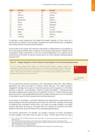 57
E-GOVERNMENT IN SUPPORT OF SUSTAINABLE DEVELOPMENT
Chapter3
To illustrate a recent programme that helped the People’s Republic of China move up in
ranking, Box 3.3 presents a case of public consultation on environmental issues, managed by
the country’s Ministry of Environmental Protection.
In the context of this Survey, the e-decision-making level is closely linked to e-consultation as
the Survey assesses whether there is evidence of any decision made based on relevant online
consultations. Public consultations, in the form of online deliberations, are a popular way of
coordinating the formation of opinion among citizens for further decision-making processes
by government.
The top performing countries according to the E-Participation Index (EPI), utilize different
approaches that allow the public to influence official decisions. The United Kingdom’s
engagement strategy has focused on maximizing openness and transparency in information
provision in general,14
and especially in relation to policy formulation.15
Virtually all policy
documents proposed by the government are published on Gov.uk.16
Almost three thousand
policy documents17
were already deliberated with the public’s participation or are in the process
of consultation (open for both substantive and technical discussion).
At the phase of consultation, concerned individuals and organizations usually provide their
inputs privately so that other participants cannot view their comments. However, at the phase
of publishing the consultation results online, such inputs are usually included in the public
outcome document. By doing so, the government can respond to comments and inform
people of how these inputs will influence the originally proposed policies.
The Austrian government, for example, has created a directory of online consultations
to inform people of the topics that are open for inputs.18
Estonia goes further by using a
Box 3.3.	 People’s Republic of China: Electronic participation in environmental governance
On the Chinese government’s Ministry of Environmental Protection website, people can
participate in public affairs by providing opinions on government document drafts. Among all
issues, the government seeks the most opinions on “the environmental protection of cities,”
which reflects the government’s commitment to encouraging more people to participate in
decision-making about such priority items.
Source: http://english.
mep.gov.cn
14
	 Note: With as many as 83,885 publications were made public on https://www.gov.uk/government/publications (as of 9
November 2015)
15
	 Note: There were 443 broad categories of government policies available for public scrutiny (as of 9 November 2015)
16
	 Note: https://www.gov.uk/government/policies, https://www.gov.uk/government/publications, https://www.gov.uk/government/
publications?publication_filter_option=consultations -
17
	 Note: 2,876 documents as of 9 November 2015.
18
	 Note: http://www.parlament.gv.at/PAKT/VHG/XXV/BI/BI_00002/index.shtml#tab-Zustimmungserklaerungen.
Rank Country Rank Country
17 Israel 43 Luxemburg
17 Morocco 43 Vietnam
17 Lithuania 43 Bulgaria
17 Montenegro 47 Malaysia
17 Serbia 47 Uzbekistan
22 Estonia 47 Azerbaijan
22 China 50 Portugal
22 Denmark 50 Sri Lanka
25 Malta 50 Republic of Moldova
25 Croatia 50 Mauritius
27 Colombia 50 Iceland
 