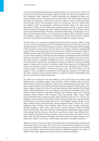 vi
ACKNOWLEDGEMENTS
of Science and Engineering Alakhawayn University, Morocco; Mr. Soung Hie Kim, Chairman of
Korea e-Governance Research Association, Republic of Korea; Ms. Bikesh Kumangaliyeva, First
Vice Chairperson, Zerde - National ICT Holding, Kazakhstan; Ms. Magdalena AK Muir, Arctic
Institute of North America & Coastal and Marine Union (EUCC); Ms. Theresa Pardo, Director of
the Center for Technology in Government, University at Albany – SUNY; Mr. Rajkumar Prasad,
Chief Executive Officer, Commonwealth Centre for e-Governance, India; Mr. Gabriel Puron-
Cid, Professor, Centro de Investigación y Docencia Económicas, Mexico; Mr. Ashok Kumar
Seetharaman, Director of the E-Government Leadership Center, Institute of Systems Science,
National University of Singapore; Ms. Akemi Takeoka Chatfield, Director of the E-Government &
E-Governance Research/Disaster Informatics, University of Wollongong, Australia/Japan; Mr. Ivar
Tallo, Supervisory Board Member of the e-Governance Academy, Estonia; Mr. Dinand Tinholt,
Vice President, Capgemini Consulting, the Netherlands; and Ms. Maria Wimmer, Professor,
Institute for Information Systems Research, University of Koblenz and Landau, Germany.
The 2016 edition has continued to engage United Nations Online Volunteers (UNVs) in order
to cover most primary languages of the 193 UN Member States. Since the Survey won the UN
Volunteer Award in 2013, the 2016 edition was able to attract 96 volunteers with knowledge
of 66 languages from 59 countries. Over the course of four months, volunteers completed 386
research Surveys. Zamira Dzhusupova, former Governance and Public Administration Officer in
DPADM, provided support throughout the data collection process and assessed a number of
countries. Adriana Alberti, with the assistance of Enkel Daljani, coordinated the team of the UNVs,
which was composed of 4 groups. Ms. Susie Lim assisted in the selection and communication
with UNVs. Under the supervision of DPADM, UN interns, including Amine Brahime, Fei Long,
Jose Daniel Romero, Samira Touali, and Ning Wan, assessed a number of countries and provided
support in liaising with the teams of volunteers. Special thanks also go to the following UN
interns who reviewed a number of countries: Marios Pournaris, Yuling Zhang, and Yilan Zhou.
Vincenzo Aquaro coordinated an intensive data quality check. UN staff members, with the
support of interns completed a comprehensive multi-stage data assessment and review. Wai
Min Kwok and Elena Garuccio worked together to update the statistical methodology. Elena
Garuccio conducted the statistical regressions.
The UNVs that contributed to the data collection of the 2016 Survey are as follows: Leila
Abdrakhmanova, Otgonbayar Ajykyei, Toyin Akinfolarin, Zedilson Almeida, Maria Anokhina,
Olena Arsenieva, Aya Ashuah, Maya Avci, Carlos Aznar, Evgeny Bachevsky, Diana Basto, Katrin
Bauer, Anderson Bondoc, Varistha Borkird, Marta Rey Bouzas, Jacqueline Carvalho, Elena Cason,
Agnese Cigliano, Debra Cole, Sandrine Crossonneau, Alexandra Deák, Gabriella D'Elia, Mickael
Deprez, Mohammed Eldouma, Jhoni Esim, Mayara Farias, Alessandra Bassalobre Garcia, Victor
Guardia, Shabnam Hasanova, Serge Didier Hengoup, Sofie Holmberg, Ayako Iizumi, Naryngul
Kasymova, Prasida Khanal, Anush Kocharyan, Kaija Korpi-Salmela, Helena Kovacs, Maria
Kozaj, Kalkandelen Kübra, Marta Kusnierska, Ruben Layukallo, Quynh Anh Le, Susie Lee, Taru
Leppänen, Lamrot Lulseged, Victoria Hansson Malmlof, Sergio Venegas Marin, Manuela Marolla,
Luca Mershed, Juan José García Milla, Ohnmar Min, Viktor Modev, Sangeeta Mondal, Cha Inn
Moon, Mubashir Najib, Quang Phan Ngoc, Morten Meyerhoff Nielsen, Christine Oei, Zuzana
Palušáková, Neda Pencheva, Agata Pienkosz, Mehdi Partovi Pirooz, Angeliki Psychogyiou,
Rimvydas Ragauskas, Selena Ramic, Oleg Remizov, Eugenia Reznikowa, Andrea Fernandez
Ribas, Fernanda Ribas, Pierre-Alain Richardot, Lotte Rooijendijk, Sagorika Roy, Dzenan Sabeta,
Carlos Gallego Sánchez, Filip Sasic, Lilani Seram, Suraj Sharma, Nurym Shora, Michael Shum,
Ivana Skendrovic, Pornpilin Smithveja, Yael Stein, Carmen Claudia Stetcu, Lila Suboh, Tina Toni,
Adam Torok, Shiringul Uzakbaeva, Humberto Vale, Merel van Hoeve, Svetlana Vaneeva, Laura
Vidþiûnaitë, Trang Vu, Amruta Vyas, Jennifer Wang, Jawwad Zaki, and Valeria Zambianchi.
Telecommunication infrastructure data and education data were respectively provided by the
International Telecommunication Union (ITU) and the United Nations Educational, Scientific
and Cultural Organization (UNESCO). Technical data management and support was provided
by the United Nations Public Administration Network (UNPAN) Management Unit (UMU) of
DPADM. Enkel Daljani updated and maintained the data assessment platform.
 