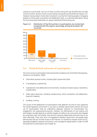 62
CHAPTER 3 • ENGAGING PEOPLE THROUGH E-PARTICIPATION
Chapter3
Looking at income levels, two out of three countries among the top 50 performers are high
income countries. No low income country features among the top 50 performers (Figure 3.2).
However, having a lower income does not prevent a country from making progress in engaging
people via online public consultation and deliberation tools, as is demonstrated above. Doing
this and using social media does not require substantial financial resources.
3.4.	 Trends by levels and sectors of e-participation
The most common e-participation tools and activities include but are not limited to (Panopoulou,
Tambouris and Tarabanis, 2009):
•	 Information provision online, including Open Government Data
•	 E-campaigning, e-petitioning
•	 Coproduction and collaborative e-environments, including innovation spaces, hackathons,
crowdfunding
•	 Public policy discourses, including crowdsourcing, online consultation and deliberation,
argument mapping
•	 E-polling, e-voting
The success of the deployment of e-participation tools depends not only on how supportive
the overall regulatory environment is, but also on whether governments enforce the actual
use of e-participation tools by undertaking adequate measures to institutionalize civic
engagement into organizational practices. Likewise, the effectiveness of such policies and
technologies strongly depends on whether people are willing to be more active and engaged
by using these tools, and whether they have the necessary digital skills and know-how to use
them effectively. These new forms of engagement between government and people leave
behind those who do not have access to the internet. It is essential to improve access to ICTs,
especially broadband networks and services, and to bridge the digital divide in order to fulfill
the potential of e-participation (see Chapter 4).
% among all countries
% among top 50 countries0%
10%
20%
30%
40%
50%
60%
70%
80%
90%
High income Upper middle
income
Low incomeLower middle
income
65%
18%
22%
6%
13%
4%
Figure 3.2. 	 Distribution of Top 50 countries in e-participation, by income level
(compared with the regions’ percentage among all surveyed 193
countries)
 