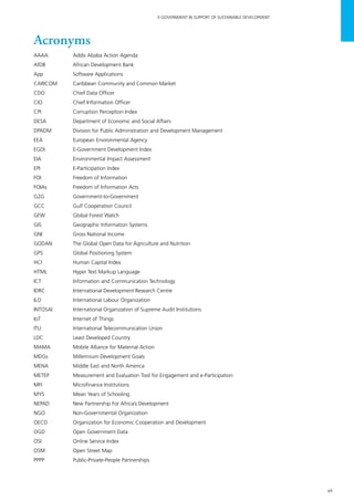 vii
E-GOVERNMENT IN SUPPORT OF SUSTAINABLE DEVELOPMENT
Acronyms
AAAA	 Addis Ababa Action Agenda
AfDB	 African Development Bank
App	 Software Applications
CARICOM	 Caribbean Community and Common Market
CDO	 Chief Data Officer
CIO	 Chief Information Officer
CPI	 Corruption Perception Index
DESA	 Department of Economic and Social Affairs
DPADM	 Division for Public Administration and Development Management
EEA	 European Environmental Agency
EGDI	 E-Government Development Index
EIA	 Environmental Impact Assessment
EPI	 E-Participation Index
FOI	 Freedom of Information
FOIAs	 Freedom of Information Acts
G2G	Government-to-Government
GCC	 Gulf Cooperation Council
GFW	 Global Forest Watch
GIS	 Geographic Information Systems
GNI	 Gross National Income
GODAN	 The Global Open Data for Agriculture and Nutrition
GPS	 Global Positioning System
HCI	 Human Capital Index
HTML	 Hyper Text Markup Language
ICT	 Information and Communication Technology
IDRC	 International Development Research Centre
ILO	 International Labour Organization
INTOSAI	 International Organization of Supreme Audit Institutions
IoT	 Internet of Things
ITU	 International Telecommunication Union
LDC	 Least Developed Country
MAMA	 Mobile Alliance for Maternal Action
MDGs	 Millennium Development Goals
MENA	 Middle East and North America
METEP	 Measurement and Evaluation Tool for Engagement and e-Participation
MFI	 Microfinance Institutions
MYS	 Mean Years of Schooling
NEPAD	 New Partnership For Africa’s Development
NGO	 Non-Governmental Organization
OECD	 Organization for Economic Cooperation and Development
OGD	 Open Government Data
OSI	 Online Service Index
OSM	 Open Street Map
PPPP	 Public-Private-People Partnerships
 