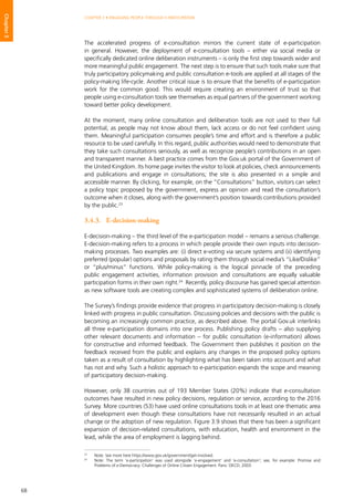 68
CHAPTER 3 • ENGAGING PEOPLE THROUGH E-PARTICIPATION
Chapter3
The accelerated progress of e-consultation mirrors the current state of e-participation
in general. However, the deployment of e-consultation tools – either via social media or
specifically dedicated online deliberation instruments – is only the first step towards wider and
more meaningful public engagement. The next step is to ensure that such tools make sure that
truly participatory policymaking and public consultation e-tools are applied at all stages of the
policy-making life-cycle. Another critical issue is to ensure that the benefits of e-participation
work for the common good. This would require creating an environment of trust so that
people using e-consultation tools see themselves as equal partners of the government working
toward better policy development.
At the moment, many online consultation and deliberation tools are not used to their full
potential, as people may not know about them, lack access or do not feel confident using
them. Meaningful participation consumes people’s time and effort and is therefore a public
resource to be used carefully. In this regard, public authorities would need to demonstrate that
they take such consultations seriously, as well as recognize people’s contributions in an open
and transparent manner. A best practice comes from the Gov.uk portal of the Government of
the United Kingdom. Its home page invites the visitor to look at policies, check announcements
and publications and engage in consultations; the site is also presented in a simple and
accessible manner. By clicking, for example, on the “Consultations” button, visitors can select
a policy topic proposed by the government, express an opinion and read the consultation’s
outcome when it closes, along with the government’s position towards contributions provided
by the public.23
3.4.3.	E-decision-making
E-decision-making – the third level of the e-participation model – remains a serious challenge.
E-decision-making refers to a process in which people provide their own inputs into decision-
making processes. Two examples are: (i) direct e-voting via secure systems and (ii) identifying
preferred (popular) options and proposals by rating them through social media’s “Like/Dislike”
or “plus/minus” functions. While policy-making is the logical pinnacle of the preceding
public engagement activities, information provision and consultations are equally valuable
participation forms in their own right.24
Recently, policy discourse has gained special attention
as new software tools are creating complex and sophisticated systems of deliberation online.
The Survey’s findings provide evidence that progress in participatory decision-making is closely
linked with progress in public consultation. Discussing policies and decisions with the public is
becoming an increasingly common practice, as described above. The portal Gov.uk interlinks
all three e-participation domains into one process. Publishing policy drafts – also supplying
other relevant documents and information – for public consultation (e-information) allows
for constructive and informed feedback. The Government then publishes it position on the
feedback received from the public and explains any changes in the proposed policy options
taken as a result of consultation by highlighting what has been taken into account and what
has not and why. Such a holistic approach to e-participation expands the scope and meaning
of participatory decision-making.
However, only 38 countries out of 193 Member States (20%) indicate that e-consultation
outcomes have resulted in new policy decisions, regulation or service, according to the 2016
Survey. More countries (53) have used online consultations tools in at least one thematic area
of development even though these consultations have not necessarily resulted in an actual
change or the adoption of new regulation. Figure 3.9 shows that there has been a significant
expansion of decision-related consultations, with education, health and environment in the
lead, while the area of employment is lagging behind.
23
	 Note: See more here https://www.gov.uk/government/get-involved.
24
	 Note: The term ‘e-participation’ was used alongside ‘e-engagement’ and ‘e-consultation’; see, for example: Promise and
Problems of e-Democracy: Challenges of Online Citizen Engagement. Paris: OECD, 2003.
 
