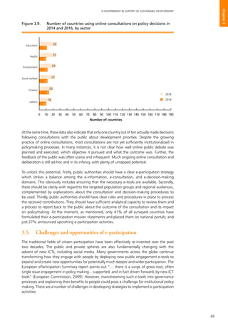 69
E-GOVERNMENT IN SUPPORT OF SUSTAINABLE DEVELOPMENT
Chapter3
At the same time, these data also indicate that only one country out of ten actually made decisions
following consultations with the public about development priorities. Despite the growing
practice of online consultations, most consultations are not yet sufficiently institutionalized in
policymaking processes. In many instances, it is not clear how well online public debate was
planned and executed, which objective it pursued and what the outcome was. Further, the
feedback of the public was often scarce and infrequent. Much ongoing online consultation and
deliberation is still ad-hoc and in its infancy, with plenty of untapped potential.
To unlock this potential, firstly, public authorities should have a clear e-participation strategy
which strikes a balance among the e-information, e-consultation, and e-decision-making
domains. This obviously includes ensuring that the necessary e-tools are available. Secondly,
there should be clarity with regard to the targeted population groups and regional audiences,
complemented by explanations about the consultation and decision-making procedures to
be used. Thirdly, public authorities should have clear rules and procedures in place to process
the received contributions. They should have sufficient analytical capacity to review them and
a process to report back to the public about the outcome of the consultation and its impact
on policymaking. At the moment, as mentioned, only 41% of all surveyed countries have
formulated their e-participation mission statements and placed them on national portals; and
just 27% announced upcoming e-participation activities.
3.5.	 Challenges and opportunities of e-participation
The traditional fields of citizen participation have been effectively re-invented over the past
two decades. The public and private spheres are also fundamentally changing with the
advent of new ICTs, including social media. Many governments across the globe continue
transforming how they engage with people by deploying new public engagement e-tools to
expand and create new opportunities for potentially much deeper and wider participation. The
European eParticipaiton Summary report points out “… there is a surge of grass-root, often
single issue engagement in policy making... supported, and in fact driven forward, by new ICT
tools” (European Commission, 2009). However, mainstreaming such e-tools into governance
processes and explaining their benefits to people could pose a challenge for institutional policy
making. There are a number of challenges in developing strategies to implement e-participation
activities.
Social welfare
Environment
Health
Education
Finance
Labour
2016
2014
2016
2014
0 10 20 30 40 50 60 70 80 90 100 110 120 130 140 150 160 170 180 190
26
11
25
10
24
12
23
12
20
14
18
10
Number of countries
Figure 3.9. 	 Number of countries using online consultations on policy decisions in
2014 and 2016, by sector
 