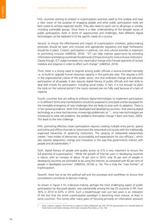 70
CHAPTER 3 • ENGAGING PEOPLE THROUGH E-PARTICIPATION
Chapter3
First, countries wishing to embark in e-participation practices need to first analyse and have
a clear vision of the purpose of engaging people and what public participation tools are
best suited to achieve expected results. They also need to reach out to all groups in society,
including vulnerable groups. Once there is a clear understanding of the broader issues of
public participation, both in terms of opportunities and challenges, then different digital
technologies can be explored to fit the specific needs of a country.
Second, to ensure the effectiveness and impact of e-participation initiatives, policy-making
processes should be open and inclusive and appropriate regulatory and legal frameworks
should be in place. Citizens’ participation in political, civic and cultural activities is important
to promoting inclusion (UNDESA, 2016). “ICT can help improve governance by providing
information and helping coordinate the demands of those striving for more inclusive institutions.
Clearly though, ICT usage translates into meaningful change only if broad segments of society
mobilize and organize in order to effect such change” (UNDESA, 2016)
Third, there is a strong need to reignite among public officials a service-oriented mentality
i.e. to build or upgrade human resources capacity in this particular area. This requires a shift
in the organizational culture of the public sector; one that embraces change and welcomes
participation of all people. It also requires digital literacy of public officials and new skills to
deal with e-tools for participation, including social media. In fact, it is not enough to place
the tools on the national portal if the inputs received are not fully used because of a lack of
capacity.
Fourth, countries that are willing to embrace digital technologies to implement participation
in its different forms and manifestations should be prepared to anticipate and be equipped for
the inevitable emergence of new challenges that are likely to arise with its adoption. There is
in fact growing evidence –both from developed and developing countries– that viewing digital
technology as a mere tool becomes increasingly problematic as “... once new technologies are
introduced to solve old problems, the problems themselves change”( Bach and Stark, 2003).
This leads to the next challenge.
Fifth, promoting effective citizen participation requires creating multiple entry points, spaces
and online and offline channels to (re)connect the networked civil society with the traditionally
organized hierarchies of governing institutions. The ubiquity of networked relationships
creates “new modes of democratic accountability and expectations for civic efficacy”, which
also requires adaptation, change and innovation in the way that governments interact with
people and all stakeholders.25
Sixth, digital literacy of people and quality access to ICTs is very important to ensure the
full potential of e-participation. “While the growth of Internet users in developing countries
is robust, with an increase of about 10 per cent in 2015, only 35 per cent of people in
developing countries are estimated to be using the Internet, as compared with 82 per cent of
people in developed countries” (UNDESA, 2015b: p. 16). This is truly the “new frontier” of
e-participation.
Seventh, there has to be the political will and the processes and workflows to ensure that
consultations contribute to decision-making.
As shown in Figure 3.10, e-decision-making, perhaps the most challenging aspect of public
participation (as discussed above), rose substantially among the top 25 countries in EPI, from
36% in 2014 to 62% in 2016. Such a breakthrough over just two years is an indication
of the fact that the entire e-participation paradigm is becoming more mature, at least in
some countries. This comes after many years of focusing primarily on information provision
25
	 Note: Coleman, Stephen The Internet as a Space for Policy Deliberation pp 149-179 The argumentative turn revisited edited by
Frank Fischer and Herbert Gottweis 2012 Duke University Press Books, p.152, 169.
 