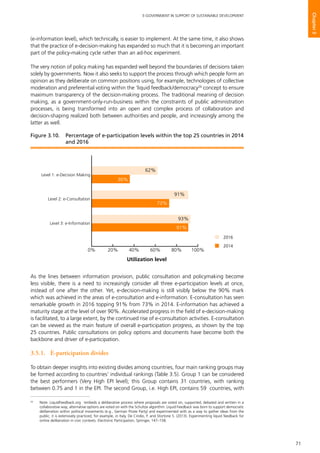 71
E-GOVERNMENT IN SUPPORT OF SUSTAINABLE DEVELOPMENT
Chapter3
(e-information level), which technically, is easier to implement. At the same time, it also shows
that the practice of e-decision-making has expanded so much that it is becoming an important
part of the policy-making cycle rather than an ad-hoc experiment.
The very notion of policy making has expanded well beyond the boundaries of decisions taken
solely by governments. Now it also seeks to support the process through which people form an
opinion as they deliberate on common positions using, for example, technologies of collective
moderation and preferential voting within the ‘liquid feedback/democracy26
concept to ensure
maximum transparency of the decision-making process. The traditional meaning of decision
making, as a government-only-run-business within the constraints of public administration
processes, is being transformed into an open and complex process of collaboration and
decision-shaping realized both between authorities and people, and increasingly among the
latter as well.
As the lines between information provision, public consultation and policymaking become
less visible, there is a need to increasingly consider all three e-participation levels at once,
instead of one after the other. Yet, e-decision-making is still visibly below the 90% mark
which was achieved in the areas of e-consultation and e-information. E-consultation has seen
remarkable growth in 2016 topping 91% from 73% in 2014. E-information has achieved a
maturity stage at the level of over 90%. Accelerated progress in the field of e-decision-making
is facilitated, to a large extent, by the continued rise of e-consultation activities. E-consultation
can be viewed as the main feature of overall e-participation progress, as shown by the top
25 countries. Public consultations on policy options and documents have become both the
backbone and driver of e-participation.
3.5.1.	 E-participation divides
To obtain deeper insights into existing divides among countries, four main ranking groups may
be formed according to countries’ individual rankings (Table 3.5). Group 1 can be considered
the best performers (Very High EPI level); this Group contains 31 countries, with ranking
between 0.75 and 1 in the EPI. The second Group, i.e. High EPI, contains 59 countries, with
26
	 Note: LiquidFeedback.org ‘embeds a deliberative process where proposals are voted on, supported, debated and written in a
collaborative way; alternative options are voted on with the Schultze algorithm. Liquid Feedback was born to support democratic
deliberation within political movements (e.g., German Pirate Party) and experimented with as a way to gather ideas from the
public; it is extensively practiced, for example, in Italy, De Cindio, F. and Stortone S. (2013). Experimenting liquid feedback for
online deliberation in civic contexts. Electronic Participation, Springer, 147–158.
0% 20% 40% 60% 80% 100%
2016
2014
2016
2014
Level 3: e-Information
Level 2: e-Consultation
Level 1: e-Decision Making
Utilization level
62%
36%
91%
73%
93%
91%
Figure 3.10. 	 Percentage of e-participation levels within the top 25 countries in 2014
and 2016
 