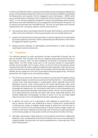77
E-GOVERNMENT IN SUPPORT OF SUSTAINABLE DEVELOPMENT
Chapter3
In order to assist Member States in assessing and strengthening the e-participation development
process, the United Nations Department of Economic and Social Affairs (UNDESA) has developed
the Measurement and Evaluation Tool for Engagement and e-Participation – METEP, which
was successfully tested in Azerbaijan (2013), Kazakhstan (2014), Kenya (2015) and Uzbekistan
(2015). It is an interactive application designed to measure and qualitatively assess the level,
performance and further development of civic engagement and participation through ICT use
at national and local levels (see http://METEP.com). The tool can assist government officials,
representatives from civil society, academia and the private sector to:
•	 raise awareness about e-participation benefits for public administrations, and the broader
expert community interested in enhancing participatory and accountable governance;
•	 support and improve decision-making processes at national, regional and municipal levels
by assisting respective authorities in better understanding the effectiveness of their efforts
to engage with people as partners;
•	 develop practical roadmaps of well-targeted recommendations to widen and deepen
e-participation policies and practices.
3.6. 	 Conclusion
The traditional approach to public participation has been substantially re-thought over the
past two decades. There has been new focus on adapting existing governance processes to
the rising civic activism, which has been enabled by the benefits of networked interactive
digital media. The 2016 Survey results point to the continued increase of e-participation
activities across the globe. Such increase is driven, on the one hand, by the growing volume
of government-held information supplied via digital channels, especially in open data formats;
and on the other hand, by the strong uptake of e-consultation activities by public authorities at
all levels, due to a steady rise in the use of social media’s networking opportunities. The lessons
learned from this Chapter can be summarized as follows:
•	 The 2016 Survey shows that, while the more affluent countries have the highest rankings
– especially European countries that are among the Top 50 performers – many developing
countries have made good progress in e-participation overall, especially lower-income
developing countries. Lower income levels do not hamper posting basic public sector
information online and using social networking for engaging with people on a broad range
of development-related issues. Yet, income levels matter when it comes to developing more
technically sophisticated specialized e-participation portals. African countries generate a
lot of good practices by using low-cost (open code source) ready-made solutions that
facilitate collaboration among people. As shown in section 3.3.2, the use of open digital
maps for pro-poor community development has been especially successful.
•	 In general, the actual use of e-participation tools deployed by governments is not
easy to measure and even more challenging to assess in quality terms. Equally difficult
is evaluating the quality of feedback people provide to government and how best to
structure its content to fit the procedural aspects of decision-making. Deeper insights are
needed to meet these challenges and eventually raise the efficacy of public participation
so that ordinary people can have greater control over the policies that affect their lives.
•	 Ultimately, e-participation highly depends on strong political commitment, collaborative
leadership, vision and appropriate institutional frameworks that ensure structured ways of
engaging people, and guarantee that inputs provided become a meaningful part of the
policy-making process.
 