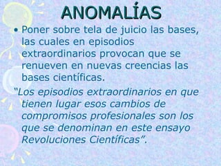 ANOMALÍAS Poner sobre tela de juicio las bases, las cuales en episodios extraordinarios provocan que se renueven en nuevas creencias las bases científicas. “ Los episodios extraordinarios en que tienen lugar esos cambios de compromisos profesionales son los que se denominan en este ensayo Revoluciones Científicas”.   