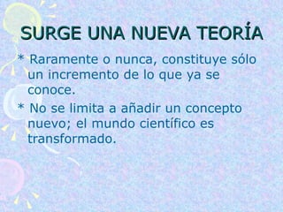 SURGE UNA NUEVA TEORÍA * Raramente o nunca, constituye sólo un incremento de lo que ya se conoce.  * No se limita a añadir un concepto nuevo; el mundo científico es transformado.  