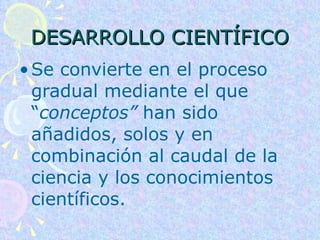 DESARROLLO CIENTÍFICO Se convierte en el proceso gradual mediante el que “ conceptos”  han sido añadidos, solos y en combinación al caudal de la ciencia y los conocimientos científicos.  