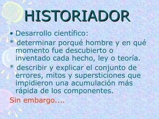 HISTORIADOR   Desarrollo científico:  * determinar porqué hombre y en qué momento fue descubierto o inventado cada hecho, ley o teoría.  * describir y explicar el conjunto de errores, mitos y supersticiones que impidieron una acumulación más rápida de los componentes.  Sin embargo.... 