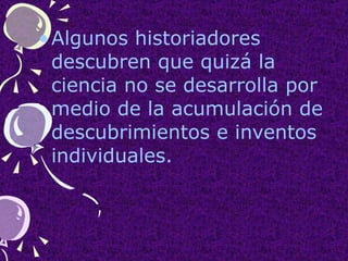 Algunos historiadores descubren que quizá la  ciencia no se desarrolla por medio de la acumulación de descubrimientos e inventos individuales. 