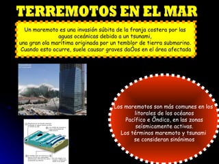 TERREMOTOS EN EL MAR Un maremoto es una invasión súbita de la franja costera por las  aguas oceánicas debido a un tsunami,  una gran ola marítima originada por un temblor de tierra submarino.  Cuando esto ocurre, suele causar graves daños en el área afectada Los maremotos son más comunes en los  litorales de los océanos Pacífico e Índico, en las zonas  seísmicamente activas. Los términos maremoto y tsunami  se consideran sinónimos 