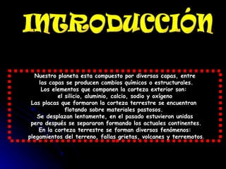 Nuestro planeta esta compuesto por diversas capas, entre las capas se producen cambios químicos o estructurales. Los elementos que componen la corteza exterior son:  el silicio, aluminio, calcio, sodio y oxígeno Las placas que formaron la corteza terrestre se encuentran  flotando sobre materiales pastosos.  Se desplazan lentamente, en el pasado estuvieron unidas pero después se separaron formando los actuales continentes. En la corteza terrestre se forman diversos fenómenos: plegamientos del terreno, fallas grietas, volcanes y terremotos . INTRODUCCIÓN 