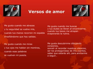 Versos de amor 
Me gusta cuando me abrazas 
y tu seguridad se vuelve mía, 
cuando tus manos recorren mi espalda 
enseñándome que hay salidas. 
Me gusta cuando me miras 
y tus ojos me hablan sin mentiras, 
cuando esas palabras 
se vuelven mi poesía. 
Me gusta cuando me buscas 
y tus dudas se libran al encontrarme, 
cuando tus besos me atrapan 
evaporando la rutina. 
Me gusta descubrirme dibujando 
corazones, 
sonreír al recordar nuestros silencios, 
ser los protagonistas de mis cuentos, 
saber que estarás ahí, para animarme 
a seguir… 
 