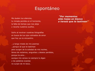 Espontáneo 
Me duelen tus silencios, 
tu mirada perdida en el horizonte, 
la falta de tiempo que nos aleja 
y recorta nuestros sueños. 
Sufro al revolver nuestras fotografías 
en busca de tus ojos colmados de amor 
que hoy ya no encuentro. 
…y tengo miedo de mis poemas 
…porque sé que te lastiman 
pero surgen de la soledad de mis noches, 
llenos de reclamos, angustias y deseos perdidos, 
porque te amo… 
aunque mis versos no siempre lo digan 
y las palabras exactas 
no surjan de mi boca… 
“Por mementos 
elijo hojas en blanco 
a versos que te lastimen” 
 