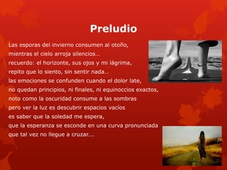 Preludio 
Las esporas del invierno consumen al otoño, 
mientras el cielo arroja silencios… 
recuerdo: el horizonte, sus ojos y mi lágrima, 
repito que lo siento, sin sentir nada… 
las emociones se confunden cuando el dolor late, 
no quedan principios, ni finales, ni equinoccios exactos, 
noto como la oscuridad consume a las sombras 
pero ver la luz es descubrir espacios vacíos 
es saber que la soledad me espera, 
que la esperanza se esconde en una curva pronunciada 
que tal vez no llegue a cruzar…. 
