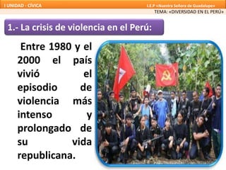 1.- La crisis de violencia en el Perú:
Entre 1980 y el
2000 el país
vivió el
episodio de
violencia más
intenso y
prolongado de
su vida
republicana.
TEMA: «DIVERSIDAD EN EL PERÚ»
I UNIDAD - CÍVICA I.E.P «Nuestra Señora de Guadalupe»