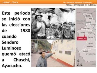 Este periodo
se inició con
las elecciones
de 1980
cuando
Sendero
Luminoso
quemó atacó
a Chuschi,
Ayacucho.
TEMA: «DIVERSIDAD EN EL PERÚ»
I UNIDAD - CÍVICA I.E.P «Nuestra Señora de Guadalupe»