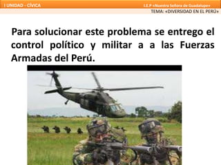 Para solucionar este problema se entrego el
control político y militar a a las Fuerzas
Armadas del Perú.
TEMA: «DIVERSIDAD EN EL PERÚ»
I UNIDAD - CÍVICA I.E.P «Nuestra Señora de Guadalupe»