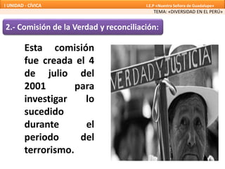 2.- Comisión de la Verdad y reconciliación:
Esta comisión
fue creada el 4
de julio del
2001 para
investigar lo
sucedido
durante el
periodo del
terrorismo.
TEMA: «DIVERSIDAD EN EL PERÚ»
I UNIDAD - CÍVICA I.E.P «Nuestra Señora de Guadalupe»