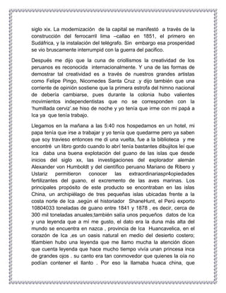 siglo xix. La modernización de la capital se manifestó a través de la
construcción del ferrocarril lima –callao en 1851, el primero en
Sudáfrica, y la instalación del telégrafo. Sin embargo esa prosperidad
se vio bruscamente interrumpid con la guerra del pacifico.
Después me dijo que la cuna de criollismos la creatividad de los
peruanos es reconocida internacionalmente. Y una de las formas de
demostrar tal creatividad es a través de nuestros grandes artistas
como Felipe Pingo, Nicomedes Santa Cruz .y dijo también que una
corriente de opinión sostiene que la primera estrofa del himno nacional
de debería cambiarse, pues durante la colonia hubo valientes
movimientos independentistas que no se corresponden con la
„humillada cerviz‟.se hiso de noche y yo tenía que irme con mi papá a
Ica ya que tenía trabajo.
Llegamos en la mañana a las 5:40 nos hospedamos en un hotel, mi
papa tenía que irse a trabajar y yo tenía que quedarme pero ya saben
que soy travieso entonces me di una vuelta, fue a la biblioteca y me
encontré un libro gordo cuando lo abrí tenía bastantes dibujitos leí que
Ica daba una buena explotación del guano de las islas que desde
inicios del siglo xx, las investigaciones del explorador alemán
Alexander von Humboldt y del científico peruano Mariano de Ribero y
Ustariz permitieron conocer las extraordinariaspr4opiedades
fertilizantes del guano, el excremento de las aves marinas. Los
principales propósito de este producto se encontraban en las islas
China, un archipiélago de tres pequeñas islas ubicadas frente a la
costa norte de Ica .según el historiador ShaneHunt, el Perú exporto
10804033 toneladas de guano entre 1841 y 1878 , es decir, cerca de
300 mil toneladas anuales;también salía unos pequeños datos de Ica
y una leyenda que a mí me gusto, el dato era la duna más alta del
mundo se encuentra en nazca , provincia de Ica Huancavelica, en el
corazón de Ica ,es un oasis natural en medio del desierto costero;
t6ambien hubo una leyenda que me llamo mucha la atención dicen
que cuenta leyenda que hace mucho tiempo vivía unan princesa inca
de grandes ojos . su canto era tan conmovedor que quienes la oía no
podían contener el llanto . Por eso la llamaba huaca china, que
 