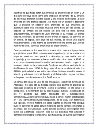 significa “la que hace llorar. La princesa se enamoró de un joven y un
día abrió un hoyo en la tierra para grabarallí el nombre de su amado.
de ese hoyo brotaron cálidas aguas y ella decidió sumergirse .al salir
envuelta en una blanca sabana , se murió en un espejo y descubrió
que la espiaba un cazador que, prendado de sus encantos, se
abalanzo sobre ella .entonces Huacca china huyo por las dunas. Su
sabana se enredó en un espino sin que ella se diera cuenta.
Siguiócorriendo, desesperada ,aun aferrada a su espejo .la blanca
sabana, entonces, se convirtió en un arenal, el espejo, se convirtió en
un arenal, el espejo, que cayó de sus manos, se volvió una laguna
resplandeciente, y ella misma se transformó en una sirena que , en las
noches de luna , continua entonando su triste canción.
Cuando salimos de Ica nos fuimos a Arequipa donde mi papa tenía
que pintar el vocal Misti; nosotros nos hospedamos, en la mañana mi
papa se tomó un carro para ir a Arequipa yo me quede ven el
hospedaje y me contaron sobre el cañón de colca nace a 4850 m.
s .n .m su cauceatraviese los andes occidentales, dando origen a un
inmenso cañón en la provincia de Caylloma .en efecto ,se trata de un
desfiladero de casi 100kl de largo que alcanza en determinado .los
3400de profundidad.a los lados de cañon destaca nevados como el
Mismí , y volcanes como el Anpato y el Sabancalla , cuyas cumbres
sobrepasa , en ciertos casos, los 6400m.s.n.m.
El cañón del colca es uno de los principales atractivos turísticos de
Arequipa , no solo por su belleza natural que permite la práctica de
riesgosos deportes de aventura , como el canotaje , el ala delta y el
parapente , si no también por su gran riqueza cultural , depositada en
los 14 pueblos que están asentados allí . Estospueblos,
comoChibay,Cabanoconde,Sibayo, maca o canco, fueron establecidos
en 1570 administraciónvirreinalespañola, de lo que3 son testimonio
sus iglesias. Pero la historia de estos lugares es mucho más antigua
pues el cañónde la colca estuvo habitado desde tiempos anteriores a
los incas, por los Collahuas. Junto con los quechua, que llegaron más
tarde los Collahuas crearon uno de los sistemas más amplios y
complejo de regadío y andenería, que hasta hoy se puede a provechar
 
