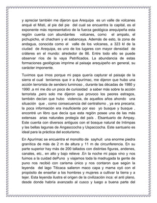 y apreciar también me dijeron que Arequipa es un valle de volcanes
anqué el Misti, al pie del pie del cual se encuentra la capital, es el
exponente más representativo de la fuerza geológica arequipeña esta
región cuenta con abundantes volcanes, como el ampato, el
pichupicho, el chachani y el sabancaya. Además de esto, la zona de
andagua, conocida como el valle de los volcanes, a 323 kl de la
ciudad de Arequipa, es uno de los lugares con mayor densidad de
cráteres en el mundo: alrededor de 86. Entre todo ello se puede
observar ríos de la vaya Petrificados. La abundancia de estas
formaciones geológicas imprime al paisaje arequipeño en general, su
carácter imponente.
Tuvimos que irnos porque mi papa quería capturar el paisaje de la
sierra el cual teníamos que ir a Apurímac, me dijeron que hubo una
acción terrorista de sendero luminoso , durante las décadas de 1980 y
1990 .a mí me dio un poco de curiosidad a saber más sobre la acción
terrorista ,pero solo me dijeron que provoco los peores estragos,
también decían que hubo violencia, de aquellos años ahondo una
situación que , como consecuencia del centralismo , ya era precaria;
la poca información era insuficiente por eso yo busque y busque ,
encontré un libro que decía que esta región posee una de las más
extensas arias naturales protegía del país . Elsantuario de Ampay.
Este cuenta con diversos antiguos con el bosque natural de Intimpas
y las bellas lagunas de Angasccocha y Uspaccocha. Este santuario es
ideal para la práctica del ecoturismo.
En Apurímac se encuentra el monolito de sayhuit una enorme piedra
granítica de más de 2 m de altura y 11 m de circunferencia. En su
parte superior hay más de 200 tallados con distintas figuras, andenes,
canales, etc., en alto y bajo relieve .En la noche mi papa vino y nos
fuimos a la cuidad dePuno y viajamos toda la madrugada la gente de
puno nos recibió con carisma único y nos contaron que según la
leyenda del lago Titicaca salieron maco capa y mama oyó con el
propósito de enseñar a los hombres y mujeres a cultivar la tierra y a
tejer. Esta leyenda ilustra el origen de la civilización inca: el anti plano,
desde donde habría avanzado al cusco y luego a buena parte del
 
