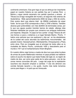 continente americano. Ese gran lago al que se atribuye tan importante
papel en nuestra historia es con partido hoy por 2 países Perú y
Bolivia y sigue siendo escenario con partido quechua y aimara .el
Titicaca es el lago navegable del mundo y el segundo más extenso de
Sudamérica. Mide aproximadamente 204kl de largo y 64kl de ancho.
Esto quiere decir que abarca total de 8562kl cuadrados de súper
fuiste de los que 4722 corresponde a Perú y 3790 a Bolivia. También
alcanza gran profundidad, con más de300m de terminadas zonas, por
lo que sus aguas pueden transitar barcos de calado .alberga islas
flotantes habitadas por grupos que conserva sus antiguas tradiciones
pre hispanas. Después mi papa se fue a pintar el lago Titicaca de ahí
nos fuimos a cuzco y visitamos a un lugar llamado Machu Picchu Y
había unos señores que nos explicaron y dijo así en los alrededores
de la cuidad del cusco abundan los testimonios monumentales del
pasado incaico: Sacsayhuaman, Ollantaytambo, Choquequirao y Pisac,
entre otros. Pero es innegable que el principal de todos ellos es la
ciudadela de Machu Picchu, construida 1450 y descubierta para el
mundo e 1911 por el norteamericano Hiram Bingham.
En nuestro último viaje fuimos a madre de dios tuvo que pintar la plaza
de armas de puerto Maldonado mientras mi papa pintaba me hablaron
sobre el caucho me dijeron que hasta finales del siglo xix ,la región de
madre de dios ,así como gran parte de la selva peruana , era de las
zonas menos conocidas del país . Luego del auge de la explotación
cauchera esa situación empezó a cambiar. Y ese día almorcé una
comida llamada tacacho y me gustó, mucho más tarde tomamos
carros para llegar a mi país que es Venezuela
 