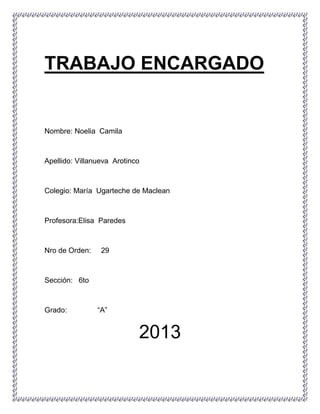 TRABAJO ENCARGADO
Nombre: Noelia Camila
Apellido: Villanueva Arotinco
Colegio: María Ugarteche de Maclean
Profesora:Elisa Paredes
Nro de Orden: 29
Sección: 6to
Grado: “A”
2013
 
