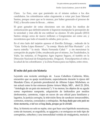 3
Un país enfermo que perdió la memoria
Emilio García Gutiérrez , junio 6 de 2014
Claro. La Farc, cree que poniendo en el mismo cedazo a los dos
candidatos, los colombianos salen ciegamente a votar por Juan Manuel
Santos, porque creen que se lo merece, por haber generado el proceso de
PAZ, y llevarlo como lo llevan… etéreo.
El gran ganador de estas elecciones son sin duda los medios de
comunicación que definitivamente si lograron manipular la percepción de
la sociedad; y más allá de eso ratificar su alcance. El año pasado (2013)
Santos otorgo cerca de nueve millones a Congresistas así como así, y
recordemos que todo el mundo lo odiaba, pero ya no...
En el otro lado del tarjetón aparece el Zorrillo Zuluaga , rodeado de la
“Gata Enilse López Romero” , “la coneja María del Pilar Hurtado” y la
nueva estrella “ la mula María Fernanda Cabal “ y sin mencionar la
corrupción de papito Uribe, encabezada por el mismo , los Teodolindos, la
Yidis, las notarías, el Programa Agro ingreso Seguro, el tumbis en la
Dirección Nacional de Estupefacientes, Dragacol, Foncolpuertos el robo a
la salud de los colombianos y la Zona Franca para sus hijitos, entre otros.
El mito del país sin historia
Leyendo una reciente antología de Lucas Caballero Calderón, Klim,
encuentro que su queja recalcitrante, especialmente durante la época del
Mandato Claro, el período presidencial de Alfonso López Michelsen, es
tan actual como lo fue entonces (Jaime Arturo Mejía, MD , abril 25, 2014,
“Antología de un país sin memoria”). Y no menos, los objetos de su aguda
sorna: nepotismo rampante, adquisición de latifundios por medios
deshonestos, carreteras, viajes en naves de uso oficial para familiares y
lagartos, la justicia corrupta, la televisión llena de sandeces inmarcesibles,
contratos, notarías, consulados y embajadas. No hay duda que este país no
tiene memoria, o tal vez si hay duda, porque ya lo olvidó.
Hoy, la historia no solo se repite, sino que hace una hipérbole monstruosa,
como de tsunami, se engodzila, se agiganta y se enriquece en todo tipo de
corruptelas, cohechos y una inmoralidad vestida de mojigatería, merced a
 