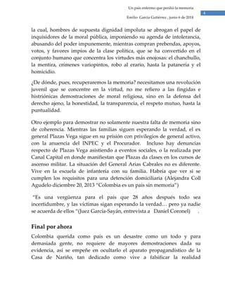 4
Un país enfermo que perdió la memoria
Emilio García Gutiérrez , junio 6 de 2014
la cual, hombres de supuesta dignidad impoluta se abrogan el papel de
inquisidores de la moral pública, imponiendo su agenda de intolerancia,
abusando del poder impunemente, mientras compran prebendas, apoyos,
votos, y favores impíos de la clase política, que se ha convertido en el
conjunto humano que concentra los virtudes más enojosas: el chanchullo,
la mentira, crímenes variopintos, robo al erario, hasta la patanería y el
homicidio.
¿De dónde, pues, recuperaremos la memoria? necesitamos una revolución
juvenil que se concentre en la virtud, no me refiero a las fingidas e
histriónicas demostraciones de moral religiosa, sino en la defensa del
derecho ajeno, la honestidad, la transparencia, el respeto mutuo, hasta la
puntualidad.
Otro ejemplo para demostrar no solamente nuestra falta de memoria sino
de coherencia. Mientras las familias siguen esperando la verdad, el ex
general Plazas Vega sigue en su prisión con privilegios de general activo,
con la anuencia del INPEC y el Procurador. Incluso hay denuncias
respecto de Plazas Vega asistiendo a eventos sociales, o la realizada por
Canal Capital en donde manifiestan que Plazas da clases en los cursos de
ascenso militar. La situación del General Arias Cabrales no es diferente.
Vive en la escuela de infantería con su familia. Habría que ver si se
cumplen los requisitos para una detención domiciliaria (Alejandra Coll
Agudelo diciembre 20, 2013 “Colombia es un país sin memoria”)
“Es una vergüenza para el país que 28 años después todo sea
incertidumbre, y las víctimas sigan esperando la verdad… pero ya nadie
se acuerda de ellos “(Juez García-Sayán, entrevista a Daniel Coronel) .
Final por ahora
Colombia querida como país es un desastre como un todo y para
demasiada gente, no requiere de mayores demostraciones dada su
evidencia, así se empeñe en ocultarlo el aparato propagandístico de la
Casa de Nariño, tan dedicado como vive a falsificar la realidad
 