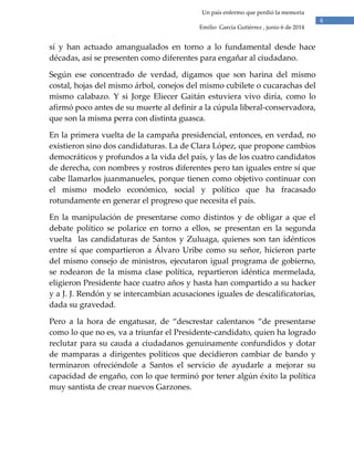 6
Un país enfermo que perdió la memoria
Emilio García Gutiérrez , junio 6 de 2014
sí y han actuado amangualados en torno a lo fundamental desde hace
décadas, así se presenten como diferentes para engañar al ciudadano.
Según ese concentrado de verdad, digamos que son harina del mismo
costal, hojas del mismo árbol, conejos del mismo cubilete o cucarachas del
mismo calabazo. Y si Jorge Eliecer Gaitán estuviera vivo diría, como lo
afirmó poco antes de su muerte al definir a la cúpula liberal-conservadora,
que son la misma perra con distinta guasca.
En la primera vuelta de la campaña presidencial, entonces, en verdad, no
existieron sino dos candidaturas. La de Clara López, que propone cambios
democráticos y profundos a la vida del país, y las de los cuatro candidatos
de derecha, con nombres y rostros diferentes pero tan iguales entre sí que
cabe llamarlos juanmanueles, porque tienen como objetivo continuar con
el mismo modelo económico, social y político que ha fracasado
rotundamente en generar el progreso que necesita el país.
En la manipulación de presentarse como distintos y de obligar a que el
debate político se polarice en torno a ellos, se presentan en la segunda
vuelta las candidaturas de Santos y Zuluaga, quienes son tan idénticos
entre sí que compartieron a Álvaro Uribe como su señor, hicieron parte
del mismo consejo de ministros, ejecutaron igual programa de gobierno,
se rodearon de la misma clase política, repartieron idéntica mermelada,
eligieron Presidente hace cuatro años y hasta han compartido a su hacker
y a J. J. Rendón y se intercambian acusaciones iguales de descalificatorias,
dada su gravedad.
Pero a la hora de engatusar, de “descrestar calentanos “de presentarse
como lo que no es, va a triunfar el Presidente-candidato, quien ha logrado
reclutar para su cauda a ciudadanos genuinamente confundidos y dotar
de mamparas a dirigentes políticos que decidieron cambiar de bando y
terminaron ofreciéndole a Santos el servicio de ayudarle a mejorar su
capacidad de engaño, con lo que terminó por tener algún éxito la política
muy santista de crear nuevos Garzones.
 