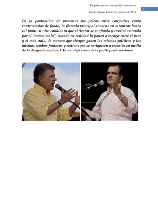 7
Un país enfermo que perdió la memoria
Emilio García Gutiérrez , junio 6 de 2014
En la pantomima de presentar sus peleas entre compadres como
controversias de fondo, la fórmula principal consiste en satanizar hasta
tal punto al otro candidato que el elector se confunda y termine votando
por el “menos malo”, cuando en realidad lo ponen a escoger entre el peor
y el más malo, de manera que siempre ganen las mismas políticas y los
mismos combos foráneos y nativos que se enriquecen a reventar en medio
de la desgracia nacional. Es un viejo truco de la politiquería nacional.
 