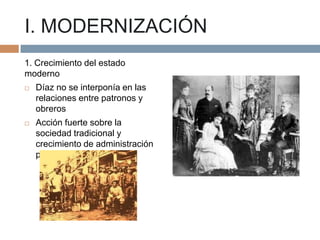 I. MODERNIZACIÓN
1. Crecimiento del estado
moderno


Díaz no se interponía en las
relaciones entre patronos y
obreros



Acción fuerte sobre la
sociedad tradicional y
crecimiento de administración
pública

 