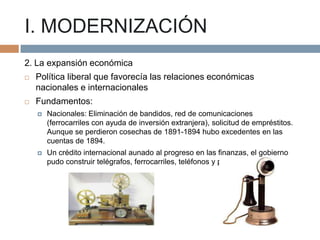 I. MODERNIZACIÓN
2. La expansión económica


Política liberal que favorecía las relaciones económicas
nacionales e internacionales



Fundamentos:


Nacionales: Eliminación de bandidos, red de comunicaciones
(ferrocarriles con ayuda de inversión extranjera), solicitud de empréstitos.
Aunque se perdieron cosechas de 1891-1894 hubo excedentes en las
cuentas de 1894.



Un crédito internacional aunado al progreso en las finanzas, el gobierno
pudo construir telégrafos, ferrocarriles, teléfonos y puertos.

 