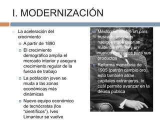 I. MODERNIZACIÓN


La aceleración del
crecimiento
 A partir de 1890
 El crecimiento
demográfico amplía el
mercado interior y asegura
crecimiento regular de la
fuerza de trabajo
 La población joven se
muda a las zonas
económicas más
dinámicas
 Nuevo equipo económico
de tecnócratas (los
“científicos”). Ives
Limantour se vuelve





México se vuelve un país
buscado por otras
naciones que querían
materias primas y un
nuevos mercados para sus
productos
Reforma monetaria de
1905 (patrón cambio oro),
esto también atrae
capitales extranjeros, lo
cuál permite avanzar en la
deuda pública

 