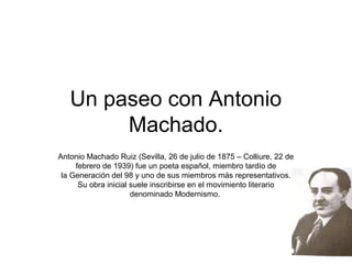 Un paseo con Antonio
        Machado.
Antonio Machado Ruiz (Sevilla, 26 de julio de 1875 – Colliure, 22 de
     febrero de 1939) fue un poeta español, miembro tardío de
 la Generación del 98 y uno de sus miembros más representativos.
      Su obra inicial suele inscribirse en el movimiento literario
                      denominado Modernismo.
 