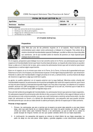 CENE Parroquial Salesiano “San Francisco de Sales”
FICHA DE PLAN LECTOR No. 6
Apellidos: CICLO: VII
Destreza: Analizar GRADOS : 3° - 4° - 5°
Instrucciones:
 Lee con atención la lectura propuesta.
 Subraya las ideas principales.
 Organiza la información en un esquema.
 Archívalo en un fólder.
UN PASEO ESPACIAL
Preparativos
Sally Ride fue una de las primeras mujeres en ir al espacio. Pasó muchos años
entrenándose para viajar como astronauta y trabajar en el espacio. Tras volver de su
misión a bordo del transbordador espacial Challenger, escribió un libro en el que describía
sus aventuras. Lee lo que escribió sobre la manera de ponerse un traje espacial para
trabajar fuera de la nave.
En el espacio, prepararse para trabajar no es tan sencillo como en la Tierra. Los astronautas que viajan al
espacioenel transbordadortienenque hacermuchostiposde tareas. La mayoría de estas tareas se pueden
llevar a cabo en el interior de la nave, pero a veces los astronautas tienen que salir al exterior para hacer
reparaciones o realizar algún experimento.
Estar en el espacio no es lo mismo que estar en la Tierra. En la Tierra, la fuerza de la gravedad evita que
flotemosenel aire.Enel espacio,losastronautasnopesan.El más ligerotoque puede hacer que atraviesen
flotando la cabina del transbordador o hagan piruetas en el aire, a cámara lenta. La única manera de dejar
de moverse es agarrarse a algo que esté bien sujeto.
La gente no podría sobrevivir en el espacio exterior con la ropa habitual. Mientras están a bordo del
transbordadorespacial,losastronautasse encuentranprotegidos del vacío del espacio exterior; pero fuera
no hayaire para respirary latemperaturapuede llegar a ser muy alta o muy baja. Los objetos en el espacio
pueden alcanzar los 120º centígrados en la parte iluminada por la luz del sol, mientras que el lado de la
sombra ¡pueden enfriarse hasta 100º centígrados bajo cero!
Para salirdel ambiente protegido del transbordador, los astronautas tienen que ponerse trajes espaciales.
En cada paseoespacial losastronautassalende dosendos,ya que es más fácil y más seguro trabajar junto a
otra persona en este entorno extraño. Los que van a salir comienzan a vestirse varias horas antes. Los dos
trajes de astronauta se llevan a la cámara de descompresión, una pequeña sala que puede cerrarse
herméticamente por uno de sus lados desde la cabina principal y abrirse al espacio por el lado contrario.
Ponerse el traje espacial
1. Primero, los astronautas que van a caminar por el espacio se ponen algo parecido a una ropa interior
larga, pero que está hecha de un material elástico con tubos de goma cosidos por dentro. El agua
circula por estos tubos para mantener frescos a los astronautas, ya que el calor de su cuerpo no
puede escapar de ninguna manera una vez que quedan aislados dentro de sus trajes espaciales.
2. A continuación, los paseantes del espacio se colocan la mitad inferior de sus trajes espaciales. La
parte de abajo es una sola pieza: botas rígidas y grandes pegadas a unos voluminosos pantalones
 