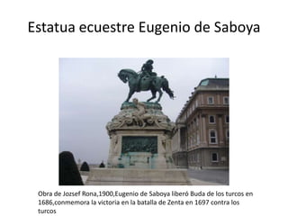 Estatua ecuestre Eugenio de Saboya

Obra de Jozsef Rona,1900,Eugenio de Saboya liberó Buda de los turcos en
1686,conmemora la victoria en la batalla de Zenta en 1697 contra los
turcos

 