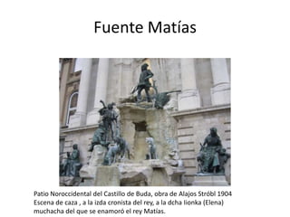 Fuente Matías

Patio Noroccidental del Castillo de Buda, obra de Alajos Stróbl 1904
Escena de caza , a la izda cronista del rey, a la dcha Iionka (Elena)
muchacha del que se enamoró el rey Matías.

 