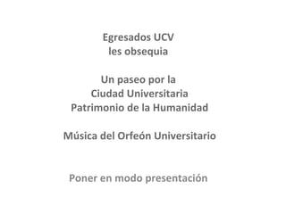 Egresados UCV  les obsequia  Un paseo por la  Ciudad Universitaria Patrimonio de la Humanidad Música del Orfeón Universitario Poner en modo presentación   