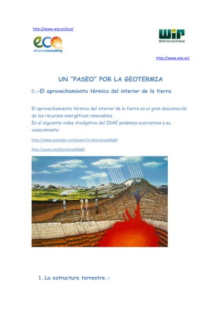 http://www.wip.es/eco/




                                                            http://www.wip.es/




             UN “PASEO” POR LA GEOTERMIA
0.-El aprovechamiento térmico del interior de la tierra


El aprovechamiento térmico del interior de la tierra es el gran desconocido
de los recursos energéticos renovables.
En el siguiente video divulgativo del IDAE podemos acercarnos a su
conocimiento:

http://www.youtube.com/watch?v=bUcySneaMgM

http://youtu.be/bUcySneaMgM




   1. La estructura terrestre.-
 