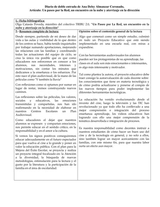 1.- Ficha bibliográfica:
Olga Catasús Poveda, miembro del colectivo TRIBU 2.0, “Un Paseo por La Red, un encuentro en la
nube y aterrizaje en la dirección"
2.- Resumen completo de lectura:
Desde siempre, partiendo de mi deseo de dar
vida a las aulas y visibilidad de lo que dentro
de los centros se hace, había tenido inquietudes
por trabajar sumando aportaciones, mejorando
las relaciones con las familias y coordinando
todas las actuaciones del equipo de ciclo, se
crea la única vía posible que es que como
educadores nos esforcemos en conocer a los
alumnos, sus necesidades, intereses y
motivaciones, sin contar los minutos que
dedicamos a la enseñanza o los esfuerzos. Por
esto nace el plan audiovisual, de la mano de las
películas como "Y también la lluvia"
Con reflexiones como si optamos por sumar en
lugar de restar, iremos construyendo nuevos
caminos.
Las reflexiones sobre las películas, los valores,
sociales y educativos, las emociones
transmitidas y compartidas, nos han ido
reafirmando en la necesidad de elaborar en
nuestros Centros Escolares un Plan
Audiovisual.
Como educadores el dejar que nuestros
alumnos se expresen y compartan emociones,
nos permite educar en el sentido crítico, en la
responsabilidad y en el amor a la cultura.
Si vemos los signos positivos conseguiremos
educar adecuadamente en el futuro espectador
para que vuelva al cine a lo grande y poner en
valor la educación pública. Con el plan para la
Mejora del Éxito Escolar, se proyecta y realiza
un proyecto integral focalizado en: la Atención
a la diversidad, la búsqueda de nuevas
metodologías, estimulación para la lectura y el
gusto por la literatura y la participación de la
familia en el área de escolaridad.
Opinión sobre el contenido general de la lectura
Algo que comenzó como un simple estudio, culminó
en todo un Proyecto Educativo que está siendo
implementado en una escuela real, con miras a
expandirse.
Con las herramientas audiovisuales los alumnos
pueden ser los protagonistas de su aprendizaje, las
clases en el aula son más emocionantes e interesantes,
es algo más interesante y motivador.
Tal como plantea la autora, el proyecto educativo debe
traer consigo la autoevaluación de cada docente sobre
los conocimientos que tiene en materia tecnológica y
de cómo podría actualizarse y ponerse al compás de
los nuevos tiempos para poder implementar las
diferentes herramientas tecnológicas.
La educación ha venido evolucionando desde el
invento del cine, luego la televisión y las TIC han
revolucionado ya que todo ello ha conllevado a una
mejor comprensión e integración del proceso
enseñanza aprendizaje, los vídeos educativos han
logrando con ello una mejor comprensión de la
temática desarrollada e integración de procesos.
Es nuestra responsabilidad como decentes instruir a
nuestros estudiantes de cómo hacer un buen uso del
cine y de la tecnología en general, y no solo a ellos,
sino también lograr un mayor acercamiento con las
familias, con este mismo fin, para que nuestra labor
surta un efecto aun mayor.
Diario de doble entrada de Ana Delsy Almanzar Coronado,
Artículo: Un paseo por la Red, un encuentro en la nube y aterrizaje en la dirección
 