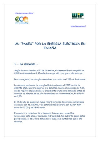 http://www.wip.es/eco/




                                                            http://www.wip.es/




UN “PASEO” POR LA ENERGIA ELECTRICA EN
                ESPAÑA




1.- La demanda.-

Según datos estimados, al 21 de diciembre, el sistema eléctrico español en
2010 ha demandado un 2,9% más de energía eléctrica que el año anterior.


De ese conjunto, las energías renovables han cubierto el 35% de la demanda

La demanda peninsular de energía eléctrica durante el 2010 ha sido de
259.940 GWh, un 2,9% superior a la del 2009, frente al descenso del 4,8%
que se registró el pasado año. El crecimiento bruto de la demanda, antes de
corregir los efectos de los días laborables y de la temperatura, ha sido de
un 3,2%.

El 19 de julio se alcanzó un nuevo récord histórico de potencia instantánea
de verano con 41.318 MW, y de potencia media horaria con 40.934 MW
entre las 13.00 y las 14.00 horas.

En cuanto a la cobertura de la demanda, las energías renovables,
favorecidas este año por la elevada hidraulicidad, han cubierto, según datos
provisionales, el 35% de la demanda del 2010, seis puntos más que el año
anterior.
 