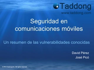 www.taddong.com

                        Seguridad en
                    comunicaciones móviles

  Un resumen de las vulnerabilidades conocidas

                                               David Pérez
                                                 José Picó

© 2012 Taddong S.L. All rights reserved
 